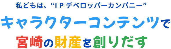 私どもは、“I P デベロッパーカンパニー” キャラクターコンテンツで宮崎の財産を創りだす